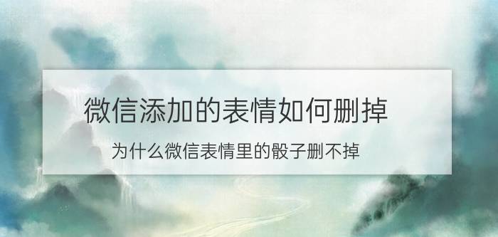 微信添加的表情如何删掉 为什么微信表情里的骰子删不掉？